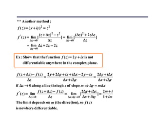 * * Another method :
 f ( z ) = ( x + iy ) 2 = z 2
   '             ( z + ∆z )2 − z 2            ( ∆z )2 + 2 z∆z
 f ( z ) = lim [                   ] = lim [                  ]
           ∆z →0        ∆z             ∆z → 0        ∆z
         = lim ∆z + 2 z = 2 z
           ∆z → 0


Ex : Show that the function f ( z ) = 2 y + ix is not
     differentiable anywhere in the complex plane.

f ( z + ∆z ) − f ( z ) 2 y + 2∆y + ix + i∆x − 2 y − ix 2∆y + i∆x
                      =                               =
         ∆z                      ∆x + i∆y               ∆x + i∆y
if ∆z → 0 along a line thriugh z of slope m ⇒ ∆y = m ∆x
                   f ( z + ∆z ) − f ( z )            2 ∆ y + i∆ x    2m + i
 f ' ( z ) = lim                          = lim [                 ]=
             ∆z →0          ∆z             ∆x ,∆y →0 ∆x + i∆y        1 + im
The limit depends on m (the direction), so f ( z )
is nowhere differentiable.
 