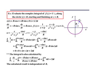Ex : Evaluate the complex integral of f ( z ) = 1 / z , along
       the circle |z| = R, starting and finishing at z = R.                 y
z ( t ) = R cos t + iR sin t , 0 ≤ t ≤ 2π                                               C1
dx                   dy                          1      x − iy                  R
       = − R sin t ,    = R cos t , f ( z ) =         = 2      = u + iv ,           t
dt                   dt                        x + iy x + y 2
                                                                                             x
           x         cos t         −y          − sin t
u= 2             =         ,v = 2            =
        x + y2         R         x + y2           R
    1       2π cos t                   2π − sin t
∫C1 z dz = ∫0 R (− R sin t )dt − ∫0 ( R ) R cos tdt
             2π cos t                2π − sin t
        + i∫          R cos tdt + i ∫ (         )( − R sin t )dt
            0    R                   0     R
        = 0 + 0 + iπ + iπ = 2πi
* * The integral is also calculated by
        dz     2π − R sin t + iR cos t       2π
    ∫C1 z 0 R cos t + iR sin t
           =∫                          dt = ∫ idt = 2πi
                                             0

The calculated result is independent of R.
 