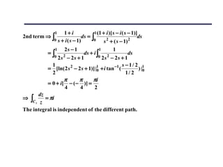 1  1+ i               1 (1 + i )[ s − i ( s − 1)]
2nd term ⇒ ∫                   ds = ∫                            ds
              0 s + i ( s − 1)       0       2
                                            s + ( s − 1)    2

                1   2s − 1             1      1
           =∫                ds + i ∫                  ds
              0 2s 2 − 2s + 1         0 2s 2 − 2s + 1

             1                                      s −1/ 2 1
           = [ln( 2 s 2 − 2 s + 1)] |1 + i tan −1 (
                                     0                     ) |0
             2                                        1/ 2
                   π       π      πi
           = 0 + i[ − ( − )] =
                    4      4       2
       dz
⇒  ∫C3 z = πi
The integral is independent of the different path.
 