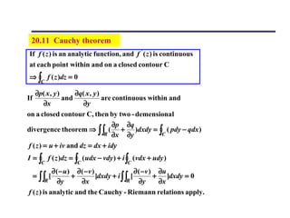 20.11 Cauchy theorem
If f ( z ) is an analytic function, and f ' ( z ) is continuous
at each point within and on a closed contour C
⇒ ∫ f ( z )dz = 0
       C

   ∂p( x , y )     ∂q( x , y )
If             and             are continuous within and
        ∂x            ∂y
on a closed contour C, then by two - demensional
                                   ∂p ∂q
divergence theorem ⇒ ∫∫ ( + )dxdy = ∫ ( pdy − qdx )
                                R ∂x    ∂y        C

f ( z ) = u + iv and dz = dx + idy
I = ∫ f ( z )dz = ∫ ( udx − vdy ) + i ∫ (vdx + udy )
       C          C                  C
            ∂ ( − u) ∂ ( − v )                ∂ ( − v ) ∂u
     = ∫∫ [         +          ]dxdy + i ∫∫ [          + ]dxdy = 0
         R     ∂y      ∂x                  R    ∂y      ∂x
f ( z ) is analytic and the Cauchy - Riemann relations apply.
 