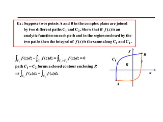 Ex : Suppose twos points A and B in the complex plane are joined
     by two different paths C1 and C 2 . Show that if f ( z ) is an
          analytic function on each path and in the region enclosed by the
          two paths then the integral of f ( z ) is the same along C1 and C 2 .

                                                                                    y
                                                                                        B
∫C   1
         f ( z )dz − ∫
                      C2
                           f ( z )dz = ∫
                                            C1 − C 2
                                                       f ( z )dz = 0   C1
path C1 − C 2 forms a closed contour enclosing R                                R

⇒∫            f ( z )dz = ∫     f ( z )dz                                                   x
         C1                C2

                                                                            A
 