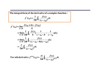 The integral form of the derivative of a complex function :
                              1         f (z)
                f ' ( z0 ) =
                             2πi ∫C ( z − z )2 dz
                                           0

                  f ( z 0 + h) − f ( z 0 )
 f ' ( z0 ) = lim
           h→ 0              h
                    1       f (z)         1   1
          = lim [
            h→0 2πi
                         ∫C h z − z0 − h z − z0 )dz ]
                                  (         −

                      1              f (z)
          = lim [
              h→ 0   2πi ∫C ( z − z0 − h)( z − z0 )dz ]
               1         f (z)
          =
              2πi ∫C ( z − z )2 dz
                             0


                                         n!         f (z)
                                        2πi ∫C ( z − z0 )n+1
For nth derivative f ( n ) ( z0 ) =                          dz
 