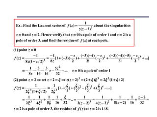 1
 Ex : Find the Laurent series of f ( z ) =             3
                                                           about the singularities
                                         z ( z − 2)
 z = 0 and z = 2. Hence verify that z = 0 is a pole of order 1 and z = 2 is a
 pole of order 3, and find the residue of f ( z ) at each pole.

(1) point z = 0
                −1           −1            − z ( −3)( −4) − z 2 ( −3)( −4)( −5) − z 3
 f (z) =                 3
                           =    [1 + ( −3)( ) +          ( ) +                 ( ) + ...]
         8 z (1 − z / 2)     8z             2      2!      2           3!        2
        1    3  3 5z 2
      =− − − z−        − ...             z = 0 is a pole of order 1
        8 z 16 16 32
(2) point z = 2 ⇒ set z − 2 = ξ ⇒ z( z − 2) 3 = ( 2 + ξ )ξ 3 = 2ξ 3 (1 + ξ / 2)
              1           1       ξ      ξ        ξ        ξ
 f (z) = 3            = 3 [1 − ( ) + ( )2 − ( )3 + ( )4 − ...]
        2ξ (1 + ξ / 2) 2ξ         2      2         2       2
          1       1     1    1 ξ                 1             1            1      1 z−2
      =       −       +   − +        − .. =             −             +          − +     −
         2ξ 3
                4ξ 2   8ξ 16 32             2( z − 2) 3
                                                          4( z − 2) 2   8( z − 2) 16  32
z = 2 is a pole of order 3, the residue of f ( z ) at z = 2 is 1 / 8.
 