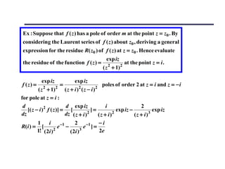 Ex : Suppose that f ( z ) has a pole of order m at the point z = z0 . By
 considering the Laurent series of f ( z ) about z0 , deriving a general
 expression for the residue R( z0 ) of f ( z ) at z = z0 . Hence evaluate
                                                 exp iz
 the residue of the function f ( z ) =            2       2
                                                              at the point z = i .
                                               ( z + 1)

           exp iz              exp iz
f (z) =     2       2
                        =        2        2
                                              poles of order 2 at z = i and z = − i
         ( z + 1)          (z + i) (z − i)
for pole at z = i :
 d                          d exp iz                i                 2
   [( z − i ) 2 f ( z )] = [             2
                                           ]=           2
                                                          exp iz −         3
                                                                             exp iz
dz                         dz ( z + i )         (z + i)            (z + i)
         1       i               2              −i
R( i ) = [             e −1 −          e −1 ] =
         1! ( 2i ) 2          ( 2i ) 3          2e
 