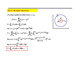 20.14 Residue theorem
f ( z ) has a pole of order m at z = z0                                                C
                        ∞                                                                  γ
          f (z) =       ∑ a n ( z − z0 )      n

                    n= − m                                                             ρ •     z0
I = ∫ f ( z )dz = ∫ f ( z )dz
      C                     γ

set z = z0 + ρe iθ ⇒ dz = iρe iθ dθ
       ∞                                          ∞        2π
I=    ∑ an ∫ ( z − z0 ) dz =
                C
                                      n
                                                ∑ an ∫    0
                                                                iρ n+1e i ( n+1)θ dθ
     n= − m                                   n= − m
                        2π           n +1 i ( n+1)θ        iρ n+1e i ( n+1)θ 2π
for n ≠ −1 ⇒ ∫                  iρ        e           dθ =                   |0 = 0
                        0                                      i ( n + 1)
                    2π
for n = 1 ⇒ ∫               idθ = 2πi
                    0

I = ∫ f ( z )dz = 2πia −1
      C
 