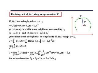 The integral I of f ( z ) along an open contour C
                                                                                        C

if f ( z ) has a simple pole at z = z0                                                      ρ
⇒ f ( z ) = φ ( z ) + a−1 ( z − z0 ) −1                                                     z0
φ ( z ) is analytic within some neighbour surrounding z0
| z − z0 |= ρ and θ1 ≤ arg( z − z0 ) ≤ θ 2
ρ is chosen small enough that no singularity of f ( z ) except z = z0
I = ∫ f ( z )dz = ∫ φ ( z )dz + a −1 ∫ ( z − z0 ) −1 dz
      C               C                        C

lim
ρ →0 C
      ∫   φ ( z )dz = 0

                                          θ2       1
I = lim    ∫   f ( z )dz = lim (a −1 ∫             iθ
                                                      iρe iθ dθ ) = ia −1 (θ 2 − θ1 )
      ρ →0 C               ρ →0  ρe       θ1

for a closed contour θ 2 = θ1 + 2π ⇒ I = 2πia −1
 