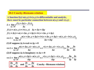20.2 Cauchy-Riemann relation
 A function f(z)=u(x,y)+iv(x,y) is differentiable and analytic,
 there must be particular connection between u(x,y) and v(x,y)
                f ( z + ∆z ) − f ( z )
L = lim [                              ]
       ∆z →0             ∆z
 f ( z ) = u( x , y ) + iv ( x , y ) ∆z = ∆x + i∆y
 f ( z + ∆z ) = u( x + ∆x , y + ∆y ) + iv ( x + ∆x , y + ∆y )
                       u( x + ∆x , y + ∆y ) + iv ( x + ∆x , y + ∆y ) − u( x , y ) − iv ( x , y )
⇒ L = lim [                                                                                      ]
           ∆x ,∆y →0                                  ∆x + i∆y
(1) if suppose ∆z is real ⇒ ∆y = 0
                    u( x + ∆x , y ) − u( x , y )    v ( x + ∆x , y ) − v ( x , y ) ∂u         ∂v
⇒ L = lim [                                      +i                                 ]=     +i
           ∆x →0                 ∆x                              ∆x                    ∂x     ∂x
(2) if suppose ∆z is imaginary ⇒ ∆x = 0
                    u( x , y + ∆y ) − u( x , y )    v ( x , y + ∆y ) − v ( x , y )        ∂u ∂v
⇒ L = lim [                                      +i                                ] = −i    +
           ∆y →0                i ∆y                            i ∆y                      ∂y ∂y
      ∂u ∂v                  ∂v       ∂u
           =          and         =-        Cauchy - Riemann relations
      ∂x ∂y                  ∂x       ∂y
 