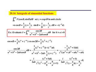 20.16 Integrals of sinusoidal functions
       2π
      ∫0    F (cos θ , sin θ )dθ set z = exp iθ in unit circle
                   1      1          1     1
      ⇒ cos θ =      ( z + ), sin θ = ( z − ), dθ = − iz −1dz
                   2      z          2i    z
                       2π           cos 2θ
Ex : Evaluate I = ∫          2      2
                                                dθ for b > a > 0
                       0    a + b − 2ab cos θ

           1 n                        1
cos nθ =     ( z + z − n ) ⇒ cos 2θ = ( z 2 + z − 2 )
           2                          2
                               1 2                                     1
       cos 2θ                    ( z + z − 2 )( − iz −1 )dz         − ( z 4 + 1)idz
                       dθ = 2                                = 2       2
a 2 + b 2 − 2ab cos θ         2     2           1         −1  z ( za 2 + zb 2 − abz 2 − ab )
                             a + b − 2ab ⋅ ( z + z )
                                                2
                               i          ( z 4 + 1)dz        i      ( z 4 + 1)
                            =                              =                      dz
                              2ab    2 2        a      b     2ab 2       a      b
                                    z ( z − z ( − + ) + 1)      z ( z − )( z − )
                                                b     a                  b      a
 