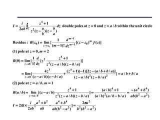 i                z4 + 1
   2ab ∫C
I=                             dz double poles at z = 0 and z = a / b within the unit circle
                      a      b
             z 2 ( z − )( z − )
                      b      a
                                1     d m −1
Residue : R( z0 ) = lim {                     [( z − z0 ) m f ( z )]
                     z → z0 ( m − 1)! dz m −1

(1) pole at z = 0, m = 2
             1 d 2            z4 + 1
R(0) = lim {      [z 2                            ]}
       z →0 1! dz    z ( z − a / b )( z − b / a )
                       4z 3               ( z 4 + 1)( −1)[2 z − (a / b + b / a )]
      = lim {                           +                                         }= a/b+b/a
        z →0 ( z − a / b )( z − b / a )                      2
                                                 ( z − a / b) ( z − b / a ) 2

(2) pole at z = a / b, m = 1
                                          z4 + 1                         (a / b)4 + 1              − (a 4 + b 4 )
R(a / b) = lim [( z − a / b )     2
                                                               ]=          2
                                                                                               =
            z →a / b            z ( z − a / b )( z − b / a )        (a / b) (a / b − b / a )       ab(b 2 − a 2 )
           i a 2 + b2     a 4 + b4       2πa 2
I = 2πi ×     [       −              ]= 2 2
          2ab   ab      ab(b − a ) b (b − a 2 )
                             2     2
 