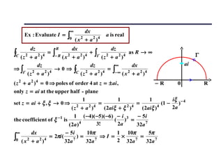 ∞            dx
      Ex : Evaluate I =          ∫0        2
                                       (x + a )     2 4
                                                          a is real

          dz               R          dx                      dz
∫C ( z 2 + a 2 )4     =   ∫− R ( x 2 + a 2 )4 ∫Γ ( z 2 + a 2 )4
                                                +                      as R → ∞
                                                                                                  Γ
                dz                              dz             ∞        dx                   ai
⇒∫                        →0⇒         ∫C ( z 2 + a 2 )4   =   ∫− ∞ ( x 2 + a 2 )4
     Γ   ( z 2 + a 2 )4
( z 2 + a 2 )4 = 0 ⇒ poles of order 4 at z = ± ai ,                                 −R   0            R
only z = ai at the upper half - plane
                                    1               1            1           iξ − 4
set z = ai + ξ , ξ → 0 ⇒ 2            2 4
                                           =           2 4
                                                           =          4
                                                                        (1 −    )
                             (z + a )        ( 2aiξ + ξ )    ( 2aiξ )        2a
                              1 ( −4)( −5)( −6) − i 3      − 5i
the coefficient of ξ −1 is                        ( ) =
                           ( 2a ) 4       3!        2a     32a 7
 ∞         dx                   − 5i           10π                 1 10π      5π
∫0   ( x 2 + a 2 )4
                      = 2πi (
                                32a   7
                                        )=
                                               32a 7
                                                       ⇒I =         ×
                                                                   2 32a 7
                                                                           =
                                                                             32a 7
 