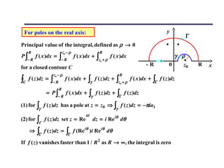 For poles on the real axis:                                                                     y
                                                                                                            Γ
Principal value of the integral, defined as ρ → 0
     R                        z0 − ρ                   R
P∫        f ( x )dx =     ∫− R         f ( x )dx +    ∫z + ρ   f ( x )dx                              γ ρ
     −R                                                 0
                                                                                    -R            0      z0     R   x
for a closed contour C
                    z0 − ρ                                             R
∫C   f ( z )dz =   ∫− R         f ( x )dx +   ∫γ     f ( z )dz +   ∫z + ρ
                                                                       0
                                                                            f ( x )dx +   ∫Γ f ( z )dz
                          R
                = P∫            f ( x )dx +    ∫γ    f ( z )dz +   ∫Γ f ( z )dz
                        −R

(1) for ∫ f ( z )dz has a pole at z = z0 ⇒ ∫ f ( z )dz = −πia1
           γ                                                       γ
                                             iθ
(2) for ∫ f ( z )dz set z = Re                      dz = i Re iθ dθ
           Γ

     ⇒    ∫Γ   f ( z )dz =      ∫Γ     f (Re iθ )i Re iθ dθ

If f ( z ) vanishes faster than 1 / R 2 as R → ∞, the integral is zero
 