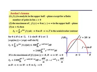 Jordan’s lemma
(1) f ( z ) is analytic in the upper half - plane except for a finite
    number of poles in Im z > 0
( 2) the maximum of | f ( z ) |→ 0 as | z |→ ∞ in the upper half - plane
(3) m > 0, then

              ∫Γ e
                     imz
    IΓ =                   f ( z )dz → 0 as R → ∞, Γ is the semicircular contour

for 0 ≤ θ ≤ π / 2, 1 ≥ sin θ / θ ≥ π / 2                            f (θ )         f = 2θ / π
| exp(imz )| = | exp(− mR sin θ )|
                                       π
IΓ ≤   ∫Γ   |e imz f ( z )||dz| ≤ MR ∫ e − mR sin θ dθ
                                       0
                                                                                     f = sin θ
                                               π/ 2 − mR sin θ
                                  = 2 MR ∫         e           dθ
                                               0
M is the maximum of |f ( z )| on |z| = R, R → ∞ M → 0                        π /2           θ
                          πM
                π / 2 − mR ( 2θ / π )        πM
I Γ < 2 MR ∫         e       (1 − e − mR ) <
                                      dθ   =
                0          m                  m
as R → ∞ ⇒ M → 0 ⇒ I Γ → 0
 