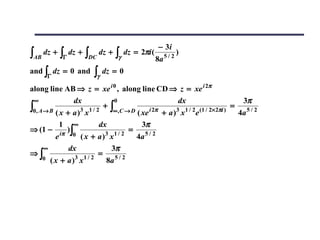 − 3i
∫AB   dz +   ∫Γ   dz +   ∫DC   dz +   ∫γ   dz = 2πi (
                                                        8a   5/2
                                                                   )

and ∫ dz = 0 and           ∫γ dz = 0
       Γ

along line AB ⇒ z = xe i 0 , along line CD ⇒ z = xe i 2π
 ∞              dx             0                   dx                     3π
∫0, A→ B ( x + a )3 x1 / 2 ∞,C → D ( xe i 2π + a )3 x1 / 2e (1 / 2×2πi ) 4a 5 / 2
                            +∫                                          =

           1 ∞            dx            3π
⇒ (1 − iπ )∫                         =
         e     0 ( x + a )3 x1 / 2     4a 5 / 2
     ∞        dx             3π
⇒∫                        =
     0 ( x + a )3 x1 / 2    8a 5 / 2
 