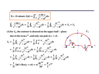 ∞     x sin x
    Ex : Evaluate I (σ ) =                    ∫− ∞ x 2 − σ 2 dx
         z sin z      1                         ze iz       1                  ze − iz
   ∫C   z2 − σ 2
                 dz =
                      2i             ∫C   1   z2 − σ 2
                                                       dz −
                                                            2i        ∫C   2
                                                                               2
                                                                               z −σ      2
                                                                                             dz = I1 + I 2

(1) for I1 , the contour is choosed on the upper half - plane                                                     C1
   due to the term e iz , and only one pole at z = σ .                                                       Γ
     1               ze iz       1                 −σ − ρ     xe ix                                 γ1
I1 =
     2i   ∫C   1   z2 − σ 2
                            dz =
                                 2i             ∫− R         x2 − σ   2
                                                                        dx
                                                                                                      ρ
     1     σ −ρ              xe ix   1                   ∞      xe ix                          -R     -σ         σ     R
   +
     2i   ∫−σ + ρ      x2 − σ 2
                                dx +
                                     2i                 ∫σ + ρ x 2 − σ 2 dx                                      γ2

     1               ze iz      1        ze iz      1                                    ze iz
   +
     2i   ∫γ   1   z2 − σ 2
                            dz + ∫ 2
                                2i γ 2 z − σ 2
                                               dz +
                                                    2i                          ∫Γ z 2 − σ 2 dz
     1                         σe iσ  π
   =    2πi × Res( z = σ ) = π       = e iσ
     2i                         2σ    2
 