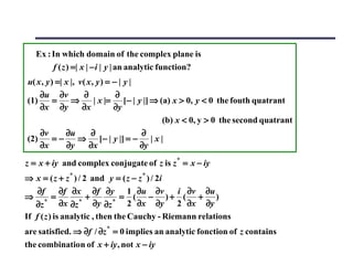 Ex : In which domain of the complex plane is
         f ( z ) =| x | − i | y | an analytic function?
u( x , y ) =| x |, v ( x , y ) = − | y |
    ∂u ∂v             ∂           ∂
(1)       =     ⇒         | x |= [− | y |] ⇒ (a) x > 0, y < 0 the fouth quatrant
    ∂x ∂y           ∂x           ∂y
                                              (b) x < 0, y > 0 the second quatrant
    ∂v        ∂u        ∂                ∂
(2)       =−       ⇒ [− | y |] = − | x |
    ∂x        ∂y        ∂x               ∂y

z = x + iy and complex conjugate of z is z * = x − iy
⇒ x = ( z + z * ) / 2 and y = ( z − z * ) / 2i
    ∂f       ∂f ∂x ∂f ∂y 1 ∂u ∂v              i ∂v ∂u
⇒        =           +         = ( − )+ ( + )
   ∂z * ∂x ∂z * ∂y ∂z * 2 ∂x ∂y               2 ∂x ∂y
If f ( z ) is analytic , then the Cauchy - Riemann relations
are satisfied. ⇒ ∂f / ∂z * = 0 implies an analytic fonction of z contains
the combination of x + iy , not x − iy
 