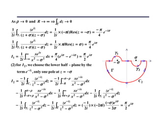 As ρ → 0 and R → ∞ ⇒ ∫ dz → 0
                                            Γ

1                    ze iz           1                           − π − iσ
2i   ∫γ   1   ( z + σ )( z − σ )
                                dz =
                                     2i
                                        × ( −πi )Res( z = −σ ) =
                                                                  4
                                                                    e

1                    ze iz           1                    π
     ∫γ                         dz =    × πiRes( z = σ ) = e iσ
2i        2   ( z + σ )( z − σ )     2i                   4
       1 ∞        xe ix       π                 π                                                 γ1
                         dx + (e iσ − e − iσ ) = e iσ
      2i ∫− ∞ x 2 − σ 2
I1 =                                                                                                       σ
                              4                 2
                                                                                                  −σ
(2) for I 2 , we choose the lower half - plane by the
                     − iz                                                                    Γ             γ2
     term e                 , only one pole at z = −σ
     −1       ze − iz      − 1 −σ − ρ xe − ix
I2 =
     2i ∫C2 z 2 − σ 2 dz = 2i ∫− R x 2 − σ 2 dx                                                                C2

       1         σ −ρ            xe − ix    1      ∞         xe − ix      1             ze − iz
     −
       2i       ∫−σ + ρ       x2 − σ 2
                                       dx −
                                            2i    ∫σ + ρ    x2 − σ 2
                                                                     dx −
                                                                          2i   ∫γ   1
                                                                                        2
                                                                                        z −σ      2
                                                                                                      dz

       1                    ze − iz    1          ze − iz        −1              ( −σ )e iσ  π
     −          ∫γ                dz −      ∫Γ            dz = (    ) × ( −2πi )            = e iσ
       2i            2   z2 − σ 2      2i        z2 − σ 2        2i                 − 2σ     2
 
