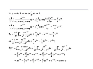 As ρ → 0, R → ∞ ⇒ ∫ dz → 0
                          Γ

−1            ze − iz            −1          ( −σ )e iσ  π
                                                        = e iσ
2i ∫γ 1 ( z + σ )( z − σ )
                          dz = (    )( −πi )
                                 2i             − 2σ     4
−1            ze − iz            −1        σe − iσ   − π − iσ
2i ∫γ 2 ( z + σ )( z − σ )dz = (
                                 2i
                                    )(πi )
                                            2σ
                                                   =
                                                      4
                                                        e

     − 1 ∞ xe − ix         π                  π
                       dx + (e iσ − e − iσ ) = e iσ
     2i ∫− ∞ x 2 − σ 2
I2 =
                           4                  2
  − 1 ∞ xe − ix         π      1
                    dx = e iσ − (e iσ − e − iσ )
  2i ∫− ∞ x 2 − σ 2
⇒
                        2      4
         ∞    x sin x        1 ∞        xe ix       1 ∞ xe − ix
I (σ ) = ∫
                             2i ∫− ∞ x 2 − σ 2      2i ∫− ∞ x 2 − σ 2
                       dx =                    dx −                   dx
          −∞ x 2 − σ 2

          π        π                   π        π
       = e iσ − ( e iσ − e − iσ ) + e iσ − ( e iσ − e − iσ )
          2         4                  2         4
                 π        π            π
       = πe iσ − e iσ + e − iσ = (e iσ + e − iσ ) = π cos σ
                  2        2           2
 
