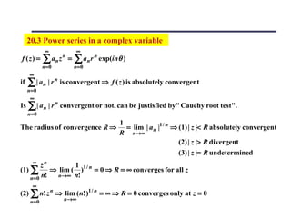 20.3 Power series in a complex variable
              ∞               ∞
f (z) =      ∑ an z   n
                          =   ∑ an r n exp(inθ )
             n= 0             n=0
     ∞
if   ∑ | an | r n is convergent ⇒ f ( z ) is absolutely convergent
     n=0
      ∞
Is ∑ | a n | r n convergent or not, can be justisfied by" Cauchy root test".
     n= 0
                                             1
The radius of convergence R ⇒                  = lim | a n |1 / n ⇒ (1) | z |< R absolutely convergent
                                             R n→ ∞
                                                                    (2) | z |> R divergent
                                                                    (3) | z |= R undetermined
       ∞
         zn        1
(1) ∑       ⇒ lim ( )1 / n = 0 ⇒ R = ∞ converges for all z
    n= 0 n!   n→∞ n!
       ∞
(2) ∑ n! z n ⇒ lim ( n! )1 / n = ∞ ⇒ R = 0 converges only at z = 0
      n= 0            n →∞
 