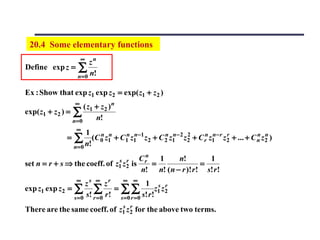 20.4 Some elementary functions
                         ∞
                     zn
Define exp z = ∑
               n = 0 n!

Ex : Show that exp z1 exp z 2 = exp( z1 + z 2 )
                     ∞
                      ( z1 + z 2 ) n
exp( z1 + z 2 ) = ∑
                  n=0      n!
                      ∞
                          1 n n
                 =   ∑ n!(C 0 z1 + C1n z1n−1 z2 + C 2 z1n−2 z2 + C rn z1n−r z2 + ... + C n z2 )
                                                    n        2               r           n n

                     n= 0
                                                    n
                                        s r        Cr   1     n!         1
set n = r + s ⇒ the coeff. of          z1 z 2   is    =                =
                                                   n! n! ( n − r )! r ! s! r !
                      ∞
                      zs ∞ zr       ∞ ∞
                                               1 s r
exp z1 exp z 2 = ∑ ∑              = ∑∑               z1 z 2
                 s =0 s! r = 0 r ! s =0 r = 0 s! r !
                              s r
There are the same coeff. of z1 z 2 for the above two terms.
 