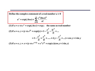 Define the complex comonent of a real number a > 0
                                  ∞
                                  z n (ln a ) n
          a = exp( z ln a ) = ∑
            z

                              n=0      n!
(1) if a = e ⇒ e z = exp( z ln e ) = exp z the same as real number
                          iy              y 2 iy 3
(2) if a = e, z = iy ⇒ e = exp(iy ) = 1 −    −     + ...
                                          2!   3!
                                    y2 y4                   y3
                               = 1−   +   + ..... + i ( y −    + ...) = cos y + i sin y
                                    2! 4!                   3!
(3) if a = e , z = x + iy ⇒ e x + iy = e x e iy = exp( x )(cos y + i sin y )
 