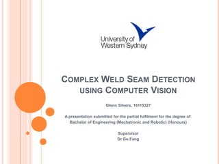 COMPLEX WELD SEAM DETECTION
   USING COMPUTER VISION
                      Glenn Silvers, 16115327

A presentation submitted for the partial fulfilment for the degree of:
   Bachelor of Engineering (Mechatronic and Robotic) (Honours)

                             Supervisor
                             Dr Gu Fang
 
