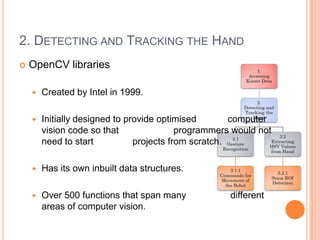 2. DETECTING AND TRACKING THE HAND
   OpenCV libraries

       Created by Intel in 1999.

       Initially designed to provide optimised        computer
        vision code so that                programmers would not
        need to start           projects from scratch.

       Has its own inbuilt data structures.

       Over 500 functions that span many             different
        areas of computer vision.
 