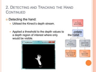 2. DETECTING AND TRACKING THE HAND
CONTINUED
   Detecting the hand:
       Utilised the Kinect’s depth stream.

       Applied a threshold to the depth values to        create
        a depth region of interest where only        the hand
        would be visible.
 
