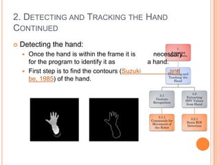 2. DETECTING AND TRACKING THE HAND
CONTINUED
   Detecting the hand:
     Once the hand is within the frame it is        necessary
      for the program to identify it as            a hand.
     First step is to find the contours (Suzuki           and
      be, 1985) of the hand.
 