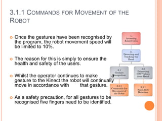 3.1.1 COMMANDS FOR MOVEMENT OF THE
ROBOT

   Once the gestures have been recognised by
    the program, the robot movement speed will
    be limited to 10%.

   The reason for this is simply to ensure the
    health and safety of the users.

   Whilst the operator continues to make          a
    gesture to the Kinect the robot will continually
    move in accordance with       that gesture.

   As a safety precaution, for all gestures to be
    recognised five fingers need to be identified.
 