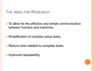THE NEED FOR RESEARCH

   To allow for the effective and simple communication
    between humans and machines.

   Simplification of complex setup tasks.

   Reduce time needed to complete tasks.

   Improved repeatability.
 