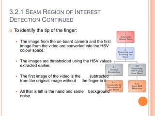 3.2.1 SEAM REGION OF INTEREST
DETECTION CONTINUED
   To identify the tip of the finger:

       The image from the on-board camera and the first
        image from the video are converted into the HSV
        colour space.

       The images are thresholded using the HSV values
        extracted earlier.

       The first image of the video is the  subtracted
        from the original image without the finger in it.

       All that is left is the hand and some   background
        noise.
 