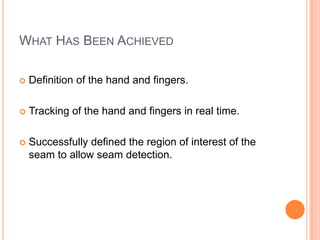 WHAT HAS BEEN ACHIEVED

   Definition of the hand and fingers.

   Tracking of the hand and fingers in real time.

   Successfully defined the region of interest of the
    seam to allow seam detection.
 