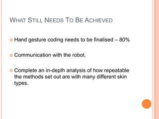 WHAT STILL NEEDS TO BE ACHIEVED

   Hand gesture coding needs to be finalised – 80%

   Communication with the robot.

   Complete an in-depth analysis of how repeatable
    the methods set out are with many different skin
    types.
 