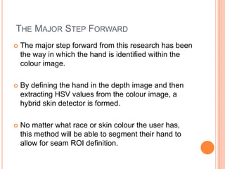 THE MAJOR STEP FORWARD
   The major step forward from this research has been
    the way in which the hand is identified within the
    colour image.

   By defining the hand in the depth image and then
    extracting HSV values from the colour image, a
    hybrid skin detector is formed.

   No matter what race or skin colour the user has,
    this method will be able to segment their hand to
    allow for seam ROI definition.
 