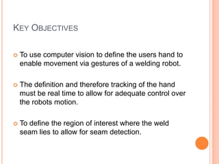 KEY OBJECTIVES

   To use computer vision to define the users hand to
    enable movement via gestures of a welding robot.

   The definition and therefore tracking of the hand
    must be real time to allow for adequate control over
    the robots motion.

   To define the region of interest where the weld
    seam lies to allow for seam detection.
 