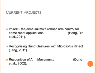 CURRENT PROJECTS



   Imirok: Real-time imitative robotic arm control for
    home robot applications                   (Heng-Tze
    et al.,2011).

   Recognising Hand Gestures with Microsoft’s Kinect
    (Tang, 2011).

   Recognition of Arm Movements                (Duric
    et al., 2002).
 