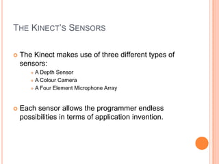 THE KINECT’S SENSORS

   The Kinect makes use of three different types of
    sensors:
        A Depth Sensor
        A Colour Camera

        A Four Element Microphone Array




   Each sensor allows the programmer endless
    possibilities in terms of application invention.
 
