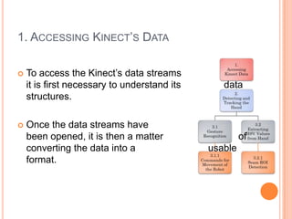 1. ACCESSING KINECT’S DATA

   To access the Kinect’s data streams
    it is first necessary to understand its      data
    structures.

   Once the data streams have
    been opened, it is then a matter                   of
    converting the data into a                usable
    format.
 