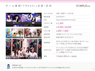 ゲ ー ム 番 組 「 F R E S H ! 」 企 画 ・ 広 告
10
チャンネル名 木曜！泥酔ゲーム女子会
開始時期 2016年4月〜
URL https://abemafresh.tv/mayo/
フォロワー数 約 1,300
視聴数 約 5,000～35,000
コメント数 約 800〜1,800
撮影場所 渋谷駅 サイバーエージェントオフィス内
放送日時 毎週木曜日 20:00-22:30
番組概要
MCさいまりの家に2～3名が遊びに来てゲームと
とトークを楽しむFRESH! 内製の番組
GAMYとは
ゲームコミュニティ「GAMY」は、Amebaが運営す
運営するゲーム攻略・生放送を毎日発信するゲ
ゲーム情報メディアです。
価格 1.5時間で30万円～（要相談）
FRESH! とは
生放送が見放題。エンタメから人気ペットまで約800チャンネル10,000番組が楽しめます。
 