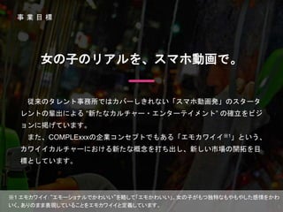 事 業 目 標
※1 エモカワイイ：“エモーショナルでかわいい”を略して「エモかわいい」。女の子がもつ独特なもやもやした感情をかわ
いく、ありのまま表現していることをエモカワイイと定義しています。
従来のタレント事務所ではカバーしきれない「スマホ動画発」のスタータ
レントの輩出による “新たなカルチャー・エンターテイメント” の確立をビジ
ョンに掲げています。
また、COMPLExxxの企業コンセプトでもある「エモカワイイ※1」という、
カワイイカルチャーにおける新たな概念を打ち出し、新しい市場の開拓を目
標としています。
女の子のリアルを、スマホ動画で。
3
 