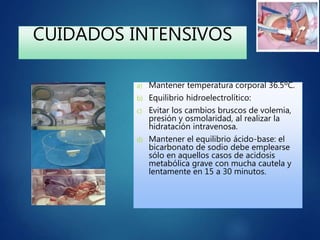 CUIDADOS INTENSIVOS
a) Mantener temperatura corporal 36.5ºC.
b) Equilibrio hidroelectrolítico:
c) Evitar los cambios bruscos de volemia,
presión y osmolaridad, al realizar la
hidratación intravenosa.
d) Mantener el equilibrio ácido-base: el
bicarbonato de sodio debe emplearse
sólo en aquellos casos de acidosis
metabólica grave con mucha cautela y
lentamente en 15 a 30 minutos.
 