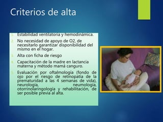Criterios de alta
1. Estabilidad ventilatoria y hemodinámica.
2. No necesidad de apoyo de O2, de
necesitarlo garantizar disponibilidad del
mismo en el hogar.
3. Alta con ficha de riesgo
4. Capacitación de la madre en lactancia
materna y método mamá canguro.
5. Evaluación por oftalmología (fondo de
ojo por el riesgo de retinopatía de la
prematuridad a las 4 semanas de vida),
neurología, neumología,
otorrinolaringología y rehabilitación, de
ser posible previa al alta.
 