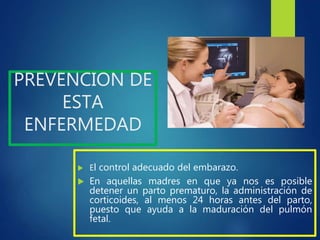 PREVENCION DE
ESTA
ENFERMEDAD
 El control adecuado del embarazo.
 En aquellas madres en que ya nos es posible
detener un parto prematuro, la administración de
corticoides, al menos 24 horas antes del parto,
puesto que ayuda a la maduración del pulmón
fetal.
 