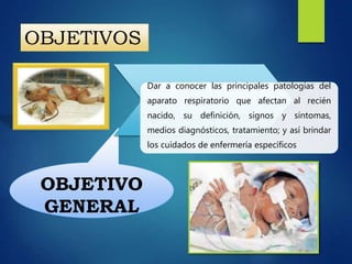 OBJETIVO
GENERAL
Dar a conocer las principales patologías del
aparato respiratorio que afectan al recién
nacido, su definición, signos y síntomas,
medios diagnósticos, tratamiento; y así brindar
los cuidados de enfermería específicos
OBJETIVOS
 