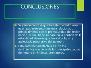 CONCLUSIONES
 Se puede concluir que La enfermedad hialina
es un padecimiento que está relacionado
principalmente con la prematuridad del recién
nacido, el cual tiene su base en la pérdida de la
estabilidad alveolar que lleva al colapso y
atelectasia progresiva del pulmón.
 Esta enfermedad afecta a 1% de los
nacimientos y es una de las principales causas
de muerte en infantes prematuros.
 