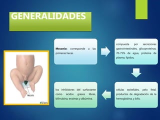 GENERALIDADES
Meconio: corresponde a las
primeras heces
compuesta por secreciones
gastrointestinales, glicoproteínas,
70-75% de agua, proteína de
plasma, lípidos,
células epiteliales, pelo fetal,
productos de degradación de la
hemoglobina, y bilis.
los inhibidores del surfactante
como ácidos grasos libres,
bilirrubina, enzimas y albúmina.
 