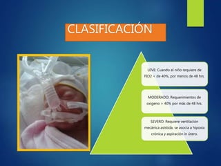 CLASIFICACIÓN
LEVE: Cuando el niño requiere de
FIO2 < de 40%, por menos de 48 hrs.
MODERADO: Requerimientos de
oxígeno > 40% por más de 48 hrs.
SEVERO: Requiere ventilación
mecánica asistida, se asocia a hipoxia
crónica y aspiración in útero.
 