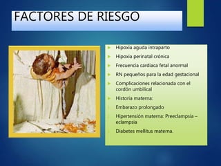 FACTORES DE RIESGO
 Hipoxia aguda intraparto
 Hipoxia perinatal crónica
 Frecuencia cardiaca fetal anormal
 RN pequeños para la edad gestacional
 Complicaciones relacionada con el
cordón umbilical
 Historia materna:
1. Embarazo prolongado
2. Hipertensión materna: Preeclampsia –
eclampsia
3. Diabetes mellitus materna.
 