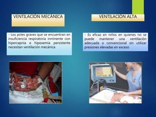VENTILACIÓN MECÁNICA
- Los pctes graves que se encuentran en
insuficiencia respiratoria inminente con
hipercapnia e hipoxemia persistente
necesitan ventilación mecánica
VENTILACIÓN ALTA
- Es eficaz en niños en quienes no se
puede mantener una ventilación
adecuada o convencional sin utilizar
presiones elevadas en exceso
 