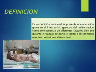 Es la condición en la cual se presenta una alteración
grave en el intercambio gaseoso del recién nacido
como consecuencia de diferentes factores bien sea
durante el trabajo de parto, el parto o los primeros
minutos posteriores al nacimiento.
DEFINICION
 